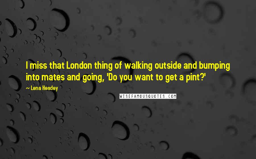 Lena Headey Quotes: I miss that London thing of walking outside and bumping into mates and going, 'Do you want to get a pint?'
