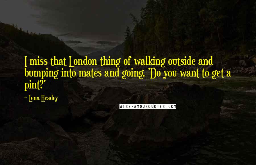 Lena Headey Quotes: I miss that London thing of walking outside and bumping into mates and going, 'Do you want to get a pint?'
