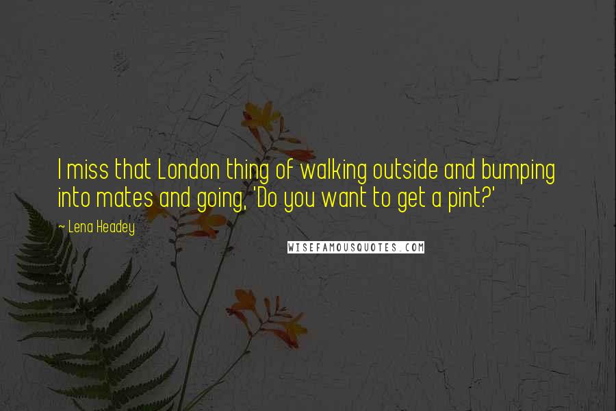 Lena Headey Quotes: I miss that London thing of walking outside and bumping into mates and going, 'Do you want to get a pint?'