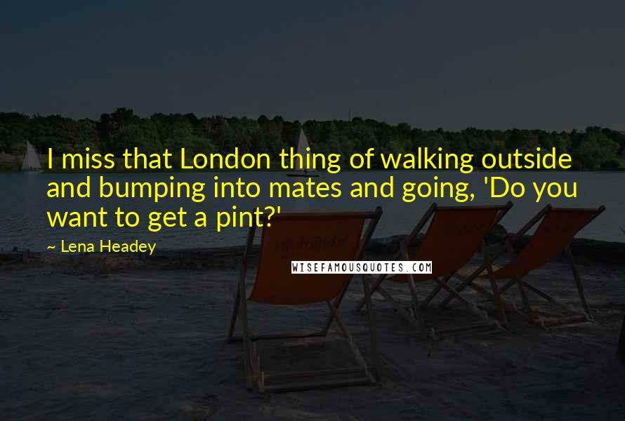 Lena Headey Quotes: I miss that London thing of walking outside and bumping into mates and going, 'Do you want to get a pint?'