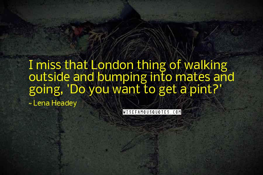 Lena Headey Quotes: I miss that London thing of walking outside and bumping into mates and going, 'Do you want to get a pint?'