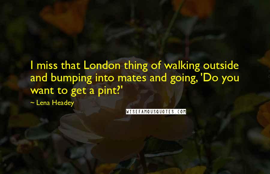 Lena Headey Quotes: I miss that London thing of walking outside and bumping into mates and going, 'Do you want to get a pint?'