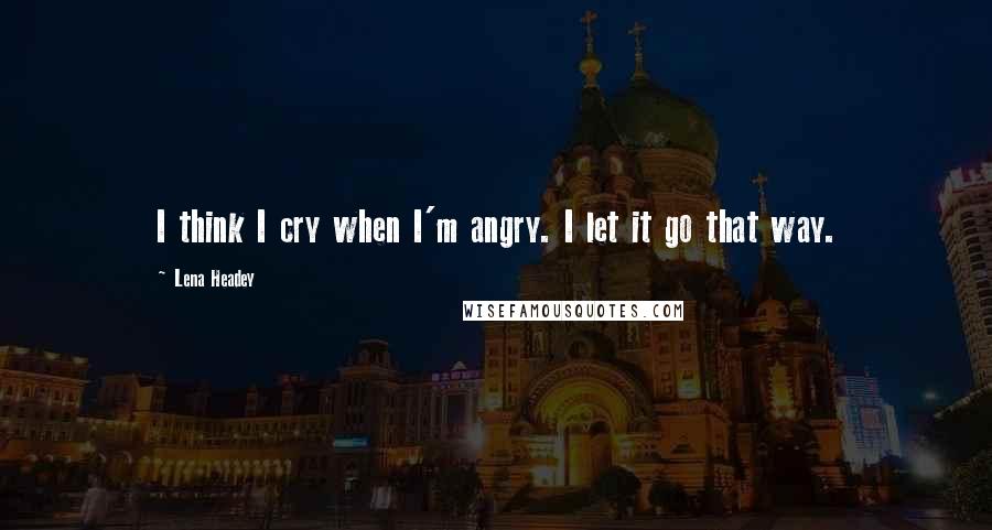 Lena Headey Quotes: I think I cry when I'm angry. I let it go that way.