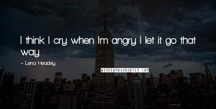 Lena Headey Quotes: I think I cry when I'm angry. I let it go that way.