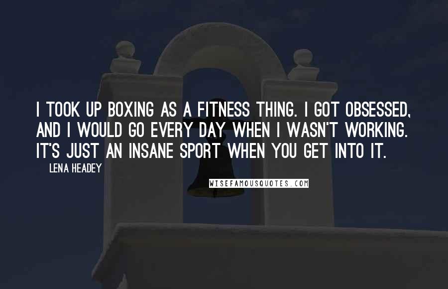 Lena Headey Quotes: I took up boxing as a fitness thing. I got obsessed, and I would go every day when I wasn't working. It's just an insane sport when you get into it.