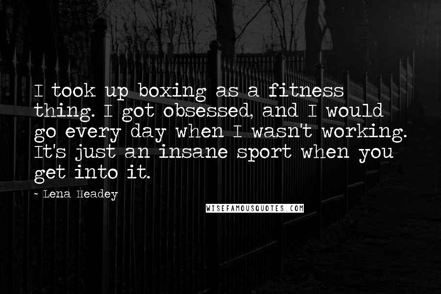 Lena Headey Quotes: I took up boxing as a fitness thing. I got obsessed, and I would go every day when I wasn't working. It's just an insane sport when you get into it.