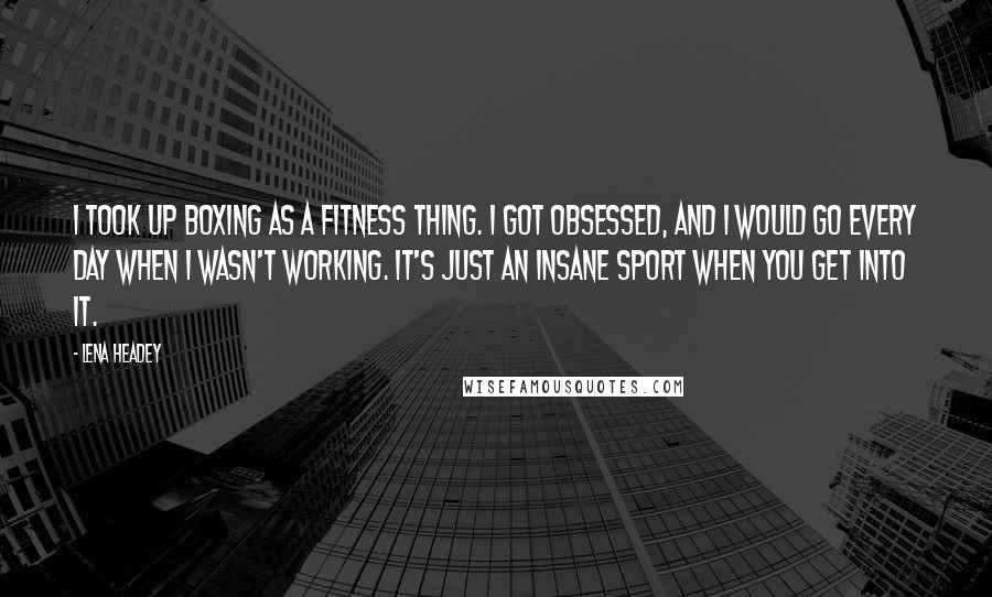 Lena Headey Quotes: I took up boxing as a fitness thing. I got obsessed, and I would go every day when I wasn't working. It's just an insane sport when you get into it.