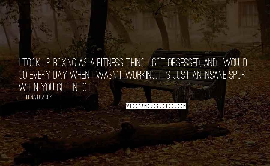 Lena Headey Quotes: I took up boxing as a fitness thing. I got obsessed, and I would go every day when I wasn't working. It's just an insane sport when you get into it.