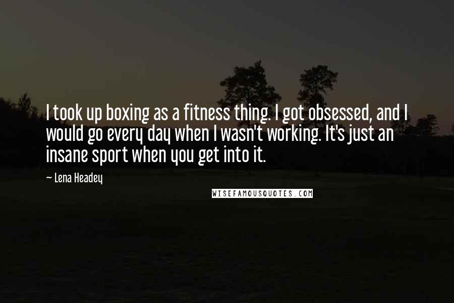 Lena Headey Quotes: I took up boxing as a fitness thing. I got obsessed, and I would go every day when I wasn't working. It's just an insane sport when you get into it.