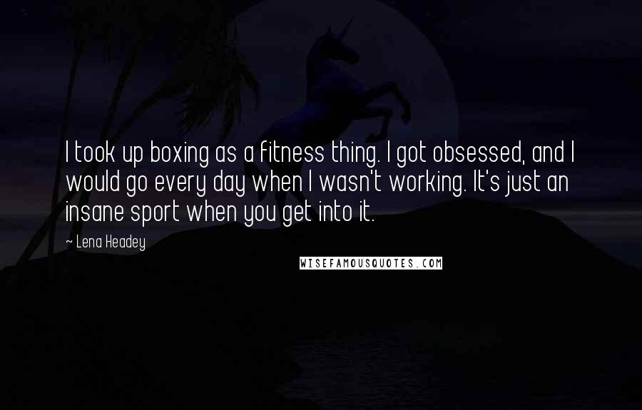 Lena Headey Quotes: I took up boxing as a fitness thing. I got obsessed, and I would go every day when I wasn't working. It's just an insane sport when you get into it.