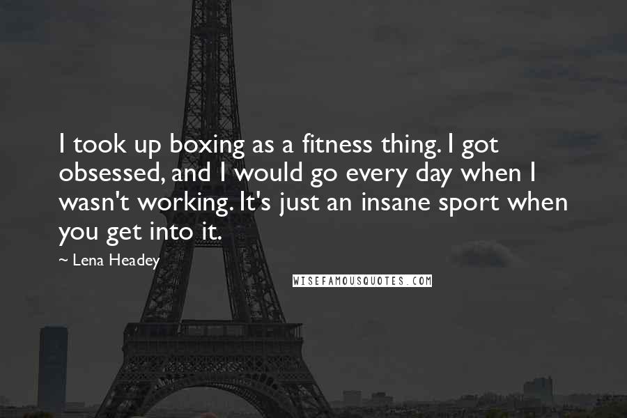 Lena Headey Quotes: I took up boxing as a fitness thing. I got obsessed, and I would go every day when I wasn't working. It's just an insane sport when you get into it.