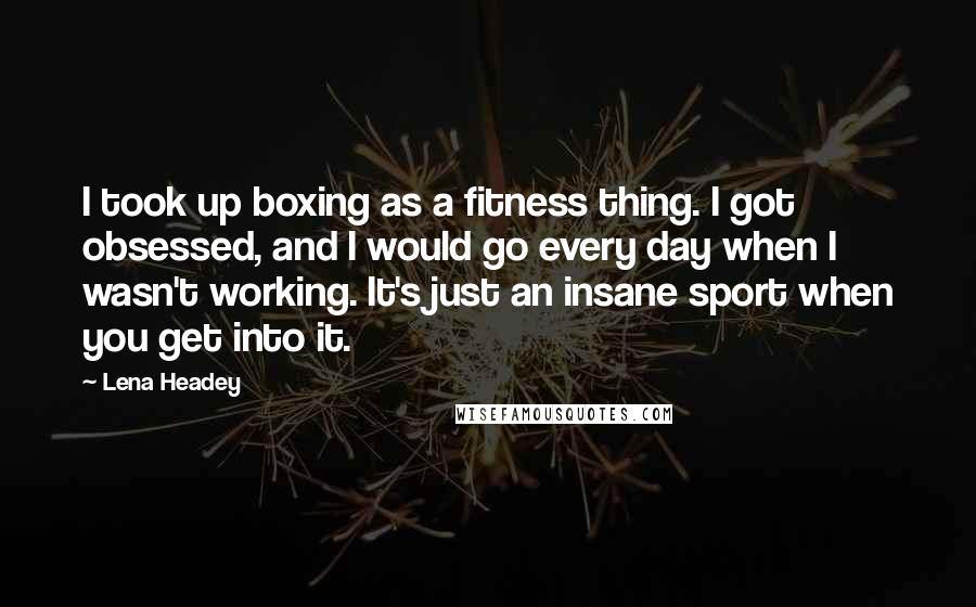Lena Headey Quotes: I took up boxing as a fitness thing. I got obsessed, and I would go every day when I wasn't working. It's just an insane sport when you get into it.