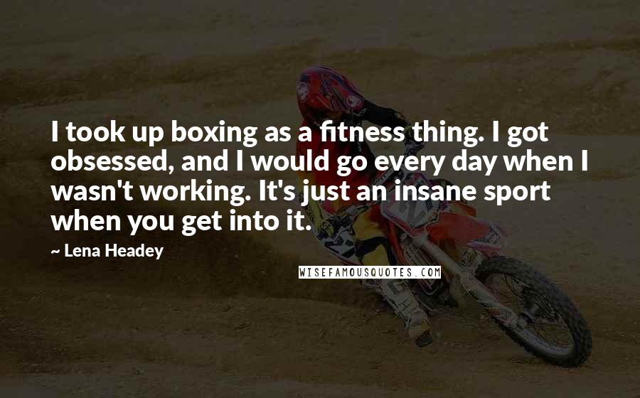 Lena Headey Quotes: I took up boxing as a fitness thing. I got obsessed, and I would go every day when I wasn't working. It's just an insane sport when you get into it.