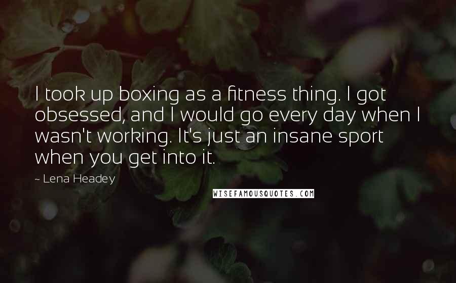 Lena Headey Quotes: I took up boxing as a fitness thing. I got obsessed, and I would go every day when I wasn't working. It's just an insane sport when you get into it.