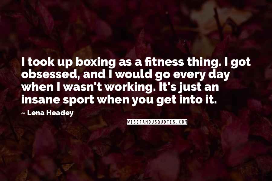 Lena Headey Quotes: I took up boxing as a fitness thing. I got obsessed, and I would go every day when I wasn't working. It's just an insane sport when you get into it.