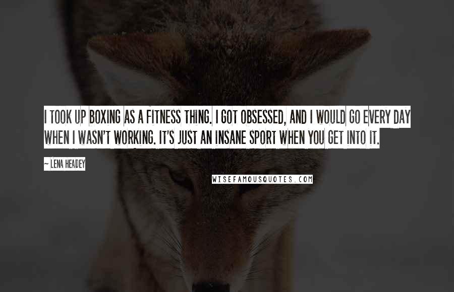 Lena Headey Quotes: I took up boxing as a fitness thing. I got obsessed, and I would go every day when I wasn't working. It's just an insane sport when you get into it.