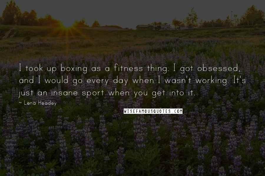 Lena Headey Quotes: I took up boxing as a fitness thing. I got obsessed, and I would go every day when I wasn't working. It's just an insane sport when you get into it.