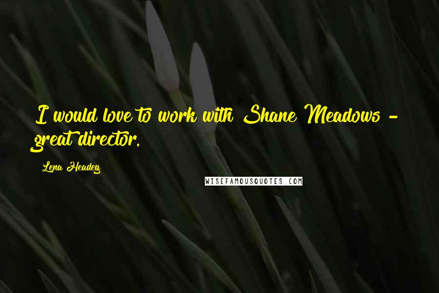 Lena Headey Quotes: I would love to work with Shane Meadows - great director.