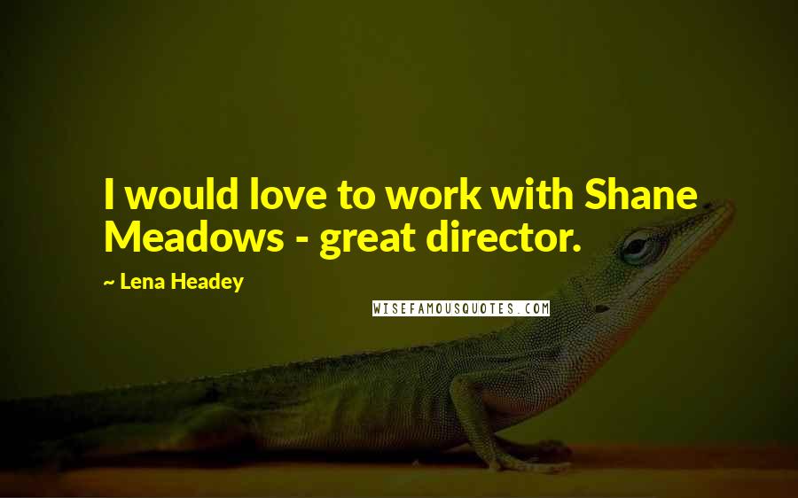 Lena Headey Quotes: I would love to work with Shane Meadows - great director.