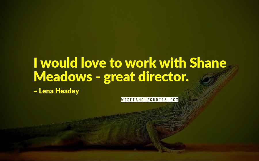 Lena Headey Quotes: I would love to work with Shane Meadows - great director.