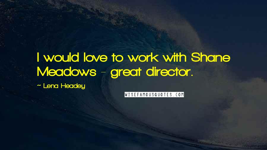 Lena Headey Quotes: I would love to work with Shane Meadows - great director.