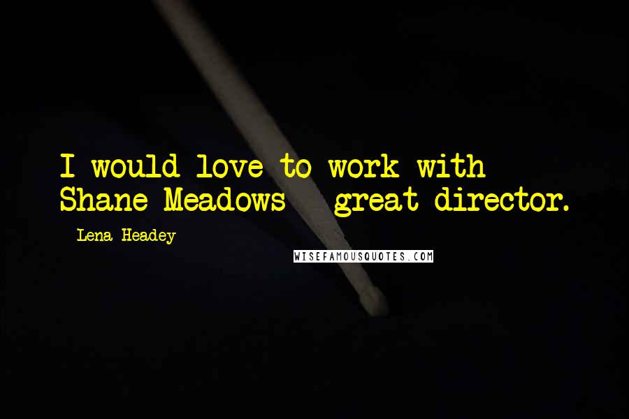 Lena Headey Quotes: I would love to work with Shane Meadows - great director.