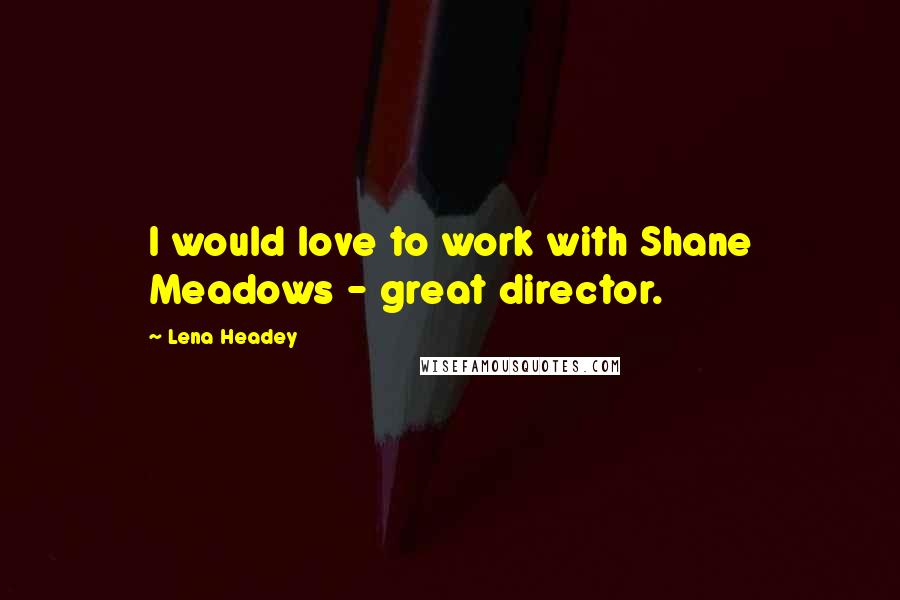 Lena Headey Quotes: I would love to work with Shane Meadows - great director.