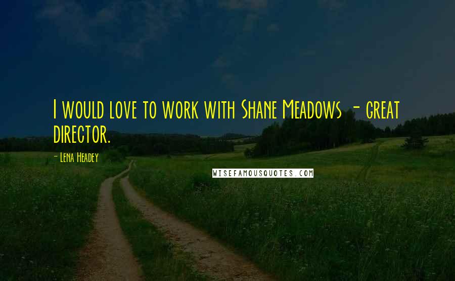 Lena Headey Quotes: I would love to work with Shane Meadows - great director.