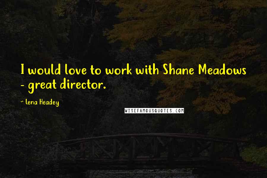 Lena Headey Quotes: I would love to work with Shane Meadows - great director.