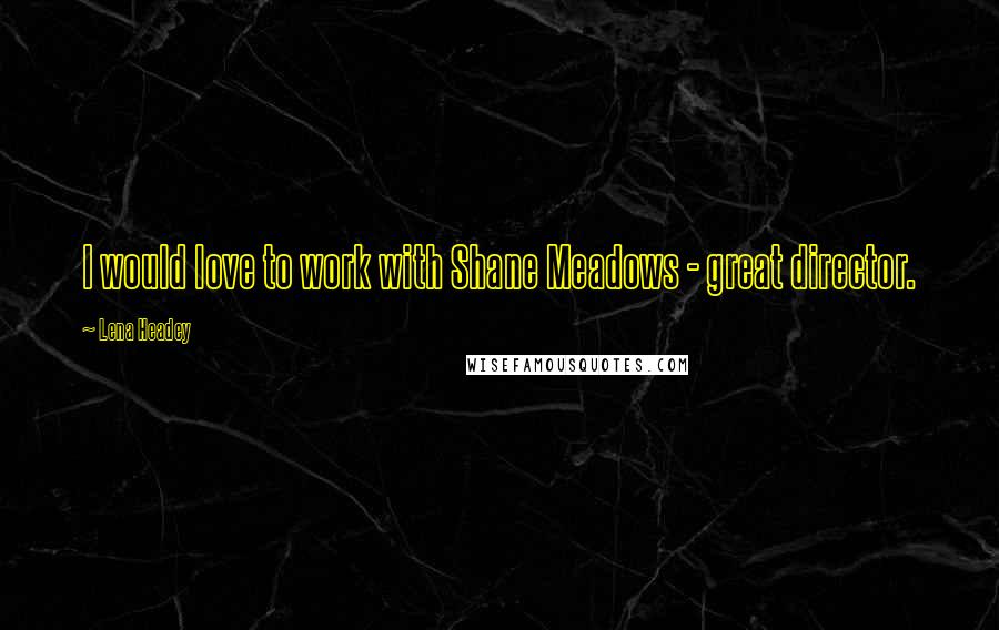 Lena Headey Quotes: I would love to work with Shane Meadows - great director.