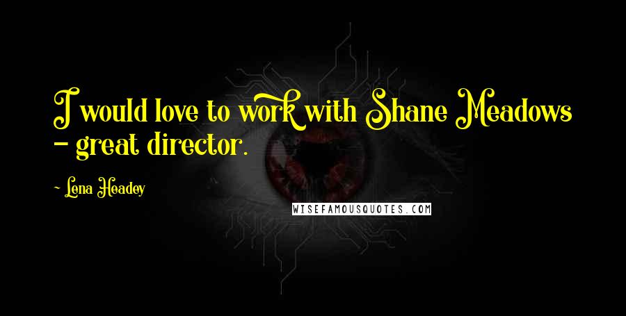 Lena Headey Quotes: I would love to work with Shane Meadows - great director.