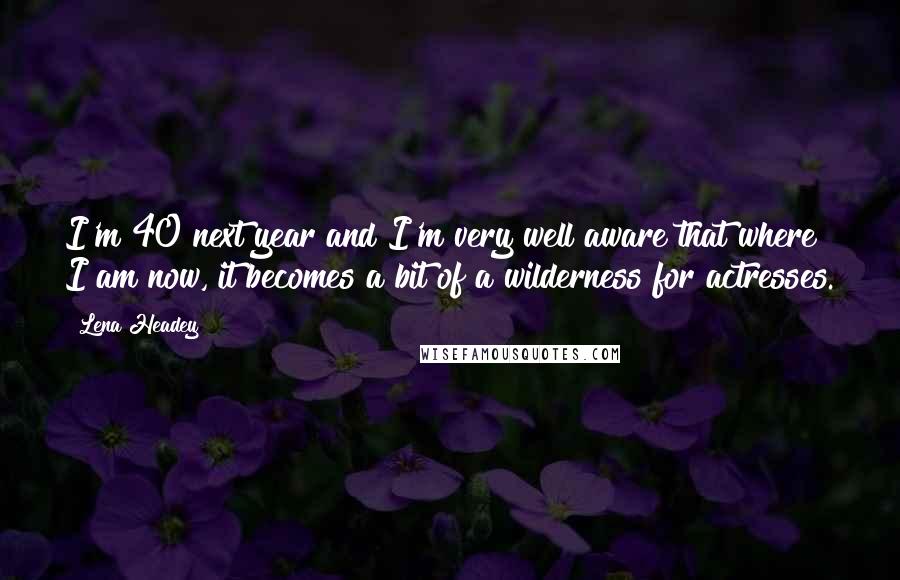 Lena Headey Quotes: I'm 40 next year and I'm very well aware that where I am now, it becomes a bit of a wilderness for actresses.