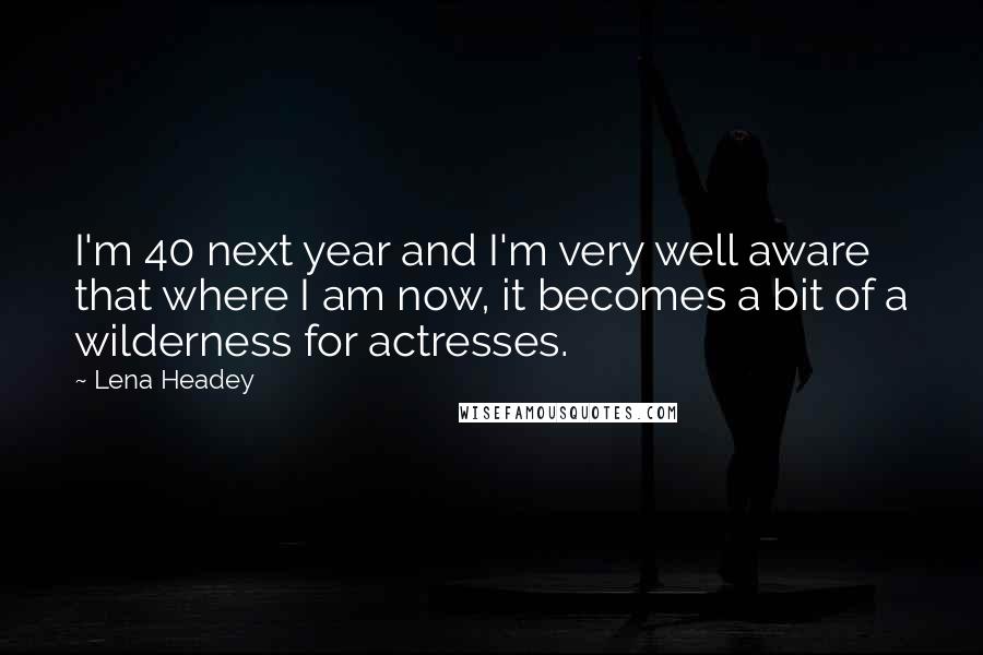 Lena Headey Quotes: I'm 40 next year and I'm very well aware that where I am now, it becomes a bit of a wilderness for actresses.