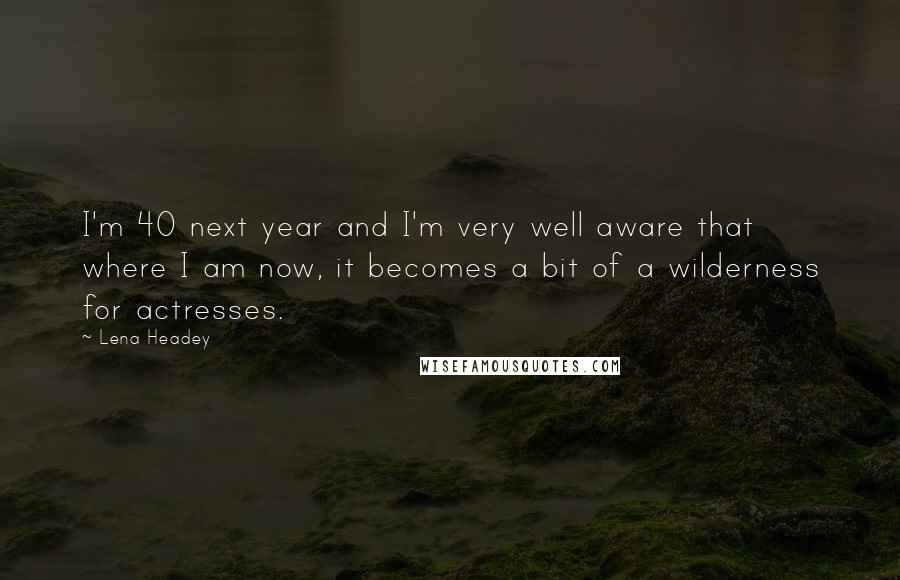 Lena Headey Quotes: I'm 40 next year and I'm very well aware that where I am now, it becomes a bit of a wilderness for actresses.