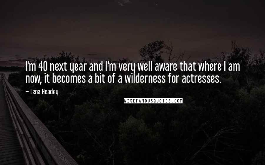 Lena Headey Quotes: I'm 40 next year and I'm very well aware that where I am now, it becomes a bit of a wilderness for actresses.