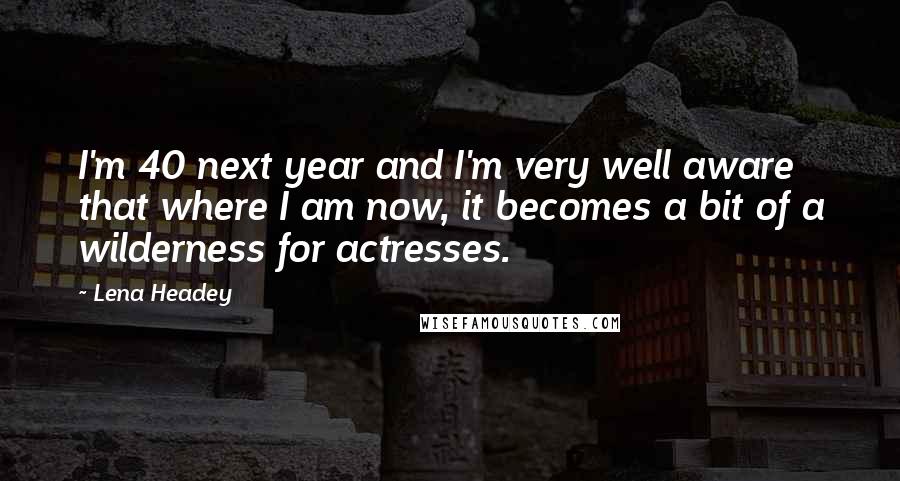 Lena Headey Quotes: I'm 40 next year and I'm very well aware that where I am now, it becomes a bit of a wilderness for actresses.