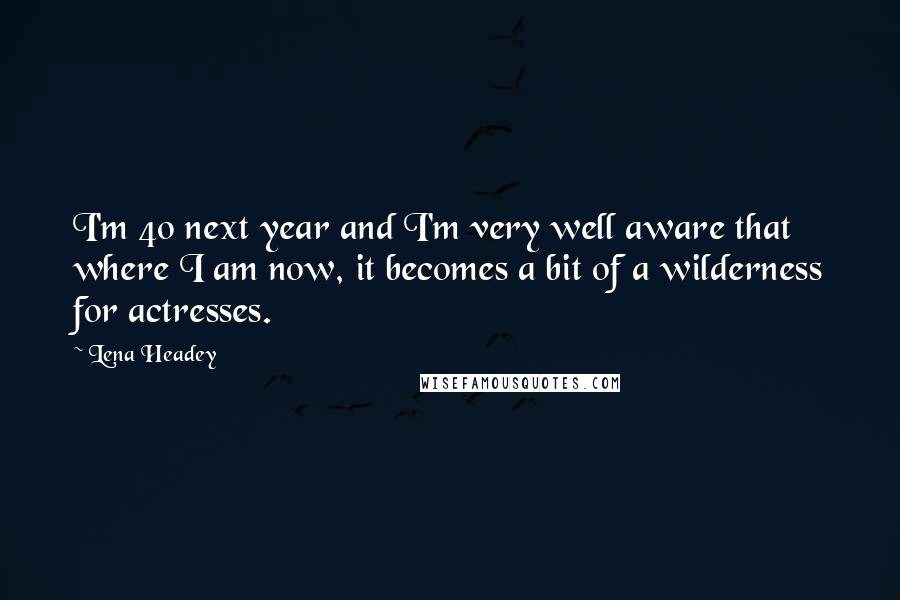 Lena Headey Quotes: I'm 40 next year and I'm very well aware that where I am now, it becomes a bit of a wilderness for actresses.