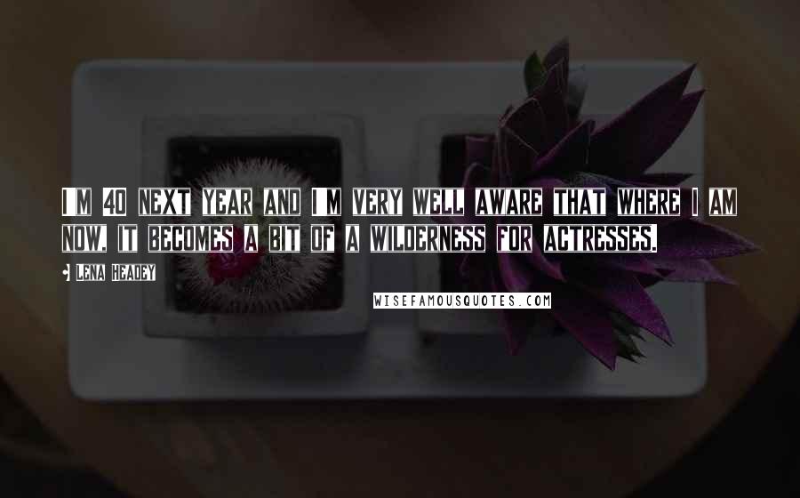 Lena Headey Quotes: I'm 40 next year and I'm very well aware that where I am now, it becomes a bit of a wilderness for actresses.