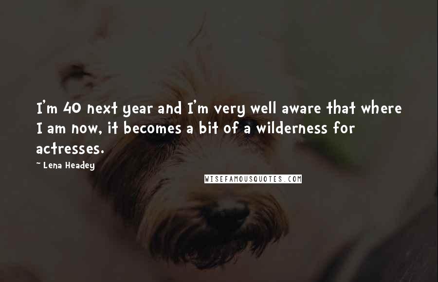 Lena Headey Quotes: I'm 40 next year and I'm very well aware that where I am now, it becomes a bit of a wilderness for actresses.