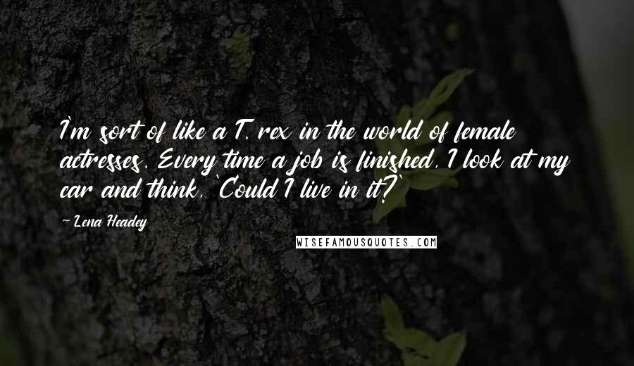 Lena Headey Quotes: I'm sort of like a T. rex in the world of female actresses. Every time a job is finished, I look at my car and think, 'Could I live in it?'