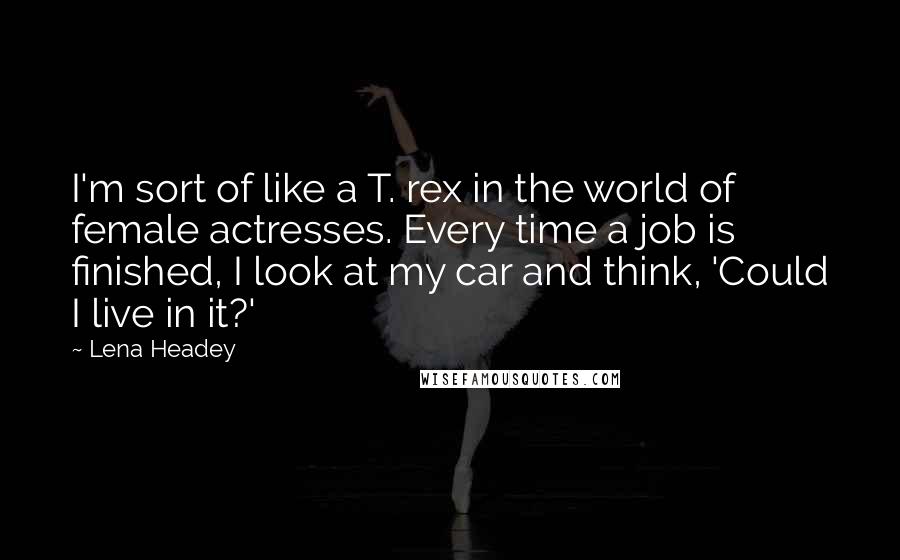 Lena Headey Quotes: I'm sort of like a T. rex in the world of female actresses. Every time a job is finished, I look at my car and think, 'Could I live in it?'