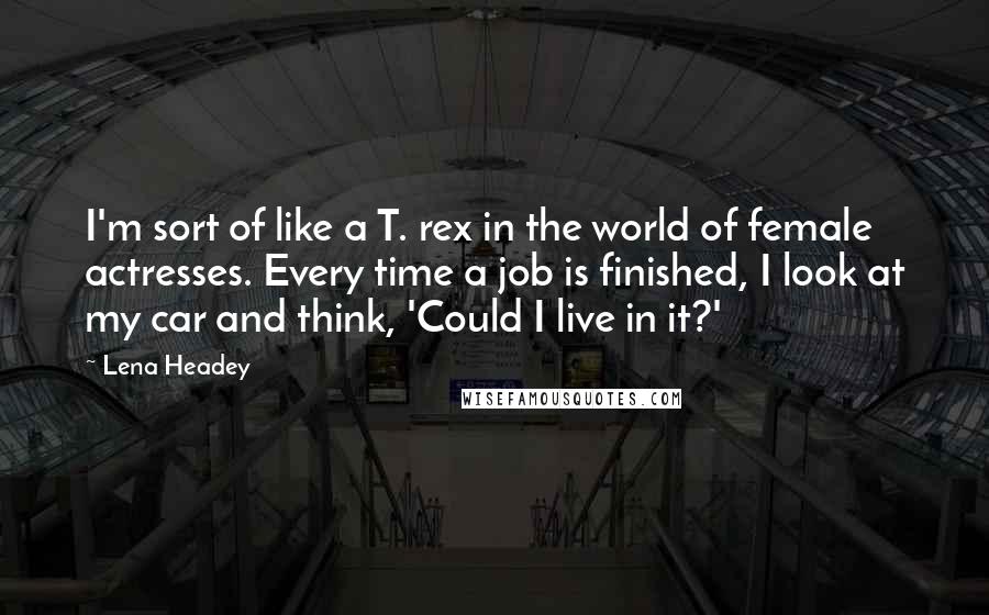 Lena Headey Quotes: I'm sort of like a T. rex in the world of female actresses. Every time a job is finished, I look at my car and think, 'Could I live in it?'