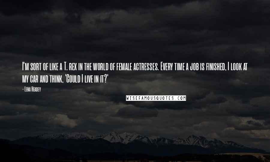 Lena Headey Quotes: I'm sort of like a T. rex in the world of female actresses. Every time a job is finished, I look at my car and think, 'Could I live in it?'