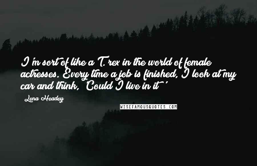 Lena Headey Quotes: I'm sort of like a T. rex in the world of female actresses. Every time a job is finished, I look at my car and think, 'Could I live in it?'