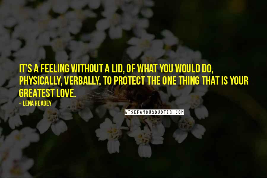 Lena Headey Quotes: It's a feeling without a lid, of what you would do, physically, verbally, to protect the one thing that is your greatest love.