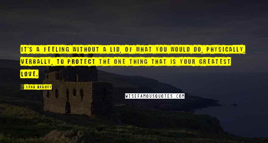 Lena Headey Quotes: It's a feeling without a lid, of what you would do, physically, verbally, to protect the one thing that is your greatest love.