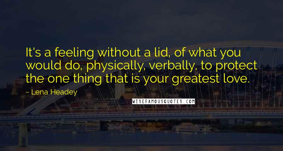 Lena Headey Quotes: It's a feeling without a lid, of what you would do, physically, verbally, to protect the one thing that is your greatest love.