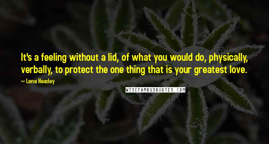 Lena Headey Quotes: It's a feeling without a lid, of what you would do, physically, verbally, to protect the one thing that is your greatest love.