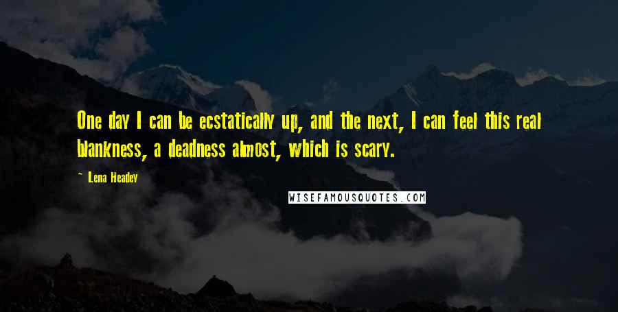 Lena Headey Quotes: One day I can be ecstatically up, and the next, I can feel this real blankness, a deadness almost, which is scary.