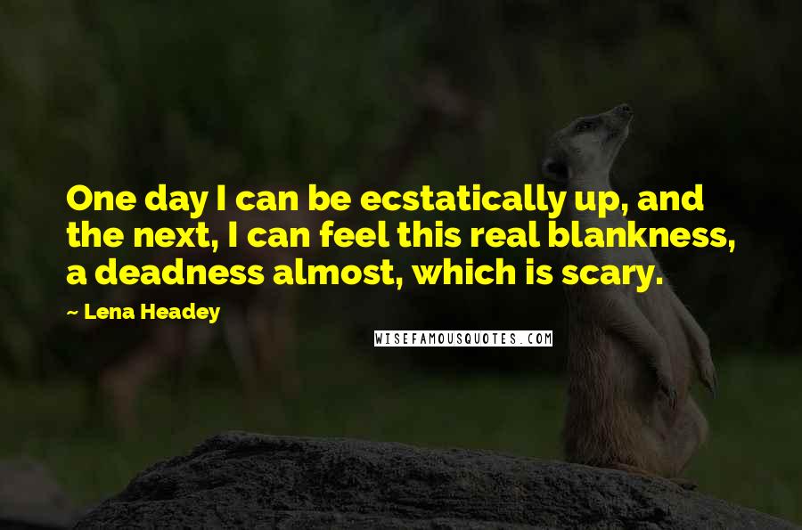 Lena Headey Quotes: One day I can be ecstatically up, and the next, I can feel this real blankness, a deadness almost, which is scary.